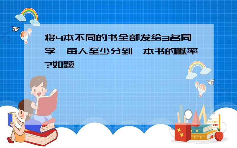 将4本不同的书全部发给3名同学,每人至少分到一本书的概率?如题