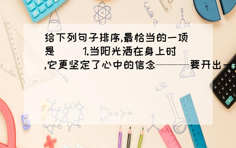 给下列句子排序,最恰当的一项是（ ）1.当阳光洒在身上时,它更坚定了心中的信念———要开出一朵鲜艳的花.2.不久,它从泥土里探出了小脑袋,渐渐的,种子变成了嫩芽.3.从此,它变得沉默,只有