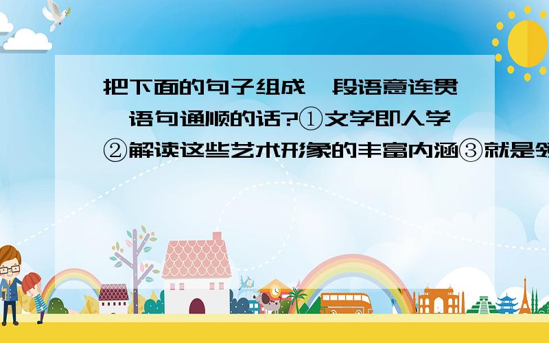 把下面的句子组成一段语意连贯、语句通顺的话?①文学即人学②解读这些艺术形象的丰富内涵③就是领悟文学大师们对社会独特而深沉的思考④就是解读纷繁而复杂的人间真相⑤阿Q、堂·吉