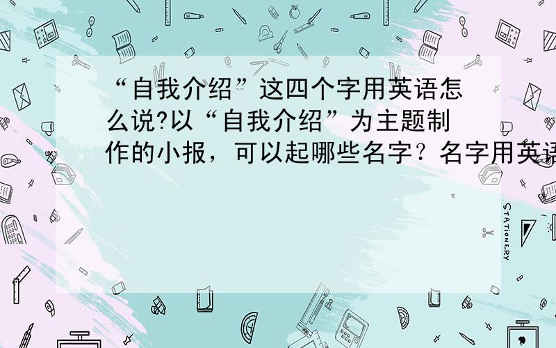 “自我介绍”这四个字用英语怎么说?以“自我介绍”为主题制作的小报，可以起哪些名字？名字用英语，后面附上中文，