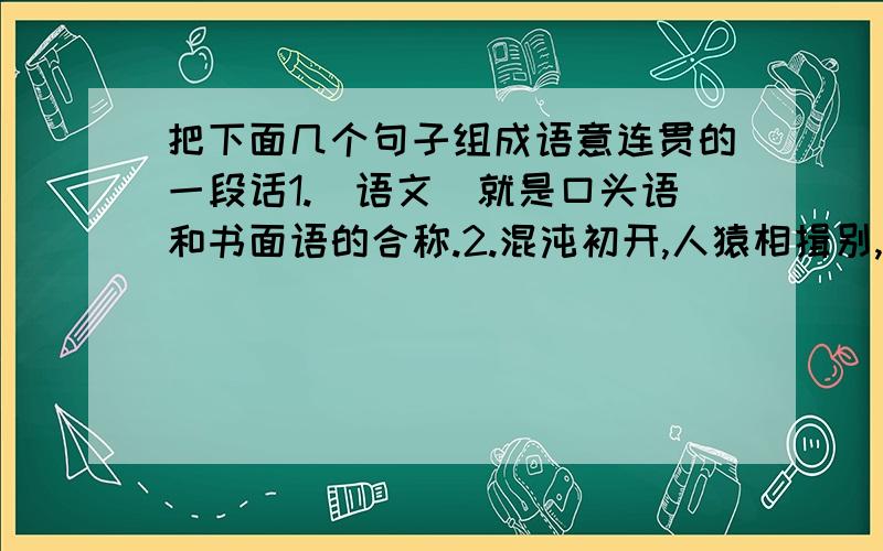 把下面几个句子组成语意连贯的一段话1.＂语文＂就是口头语和书面语的合称.2.混沌初开,人猿相揖别,人类自从有了语言,标志着人类摆脱了蒙昧、野蛮而进入文明、开化的时代.3.人生在世,靠