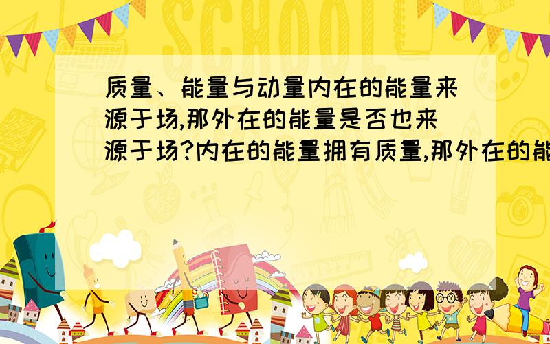 质量、能量与动量内在的能量来源于场,那外在的能量是否也来源于场?内在的能量拥有质量,那外在的能量是否也拥有质量?能量守恒、质量守恒、动量守恒定律有没有局限性?能量守恒到底是