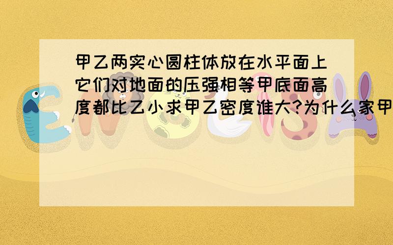 甲乙两实心圆柱体放在水平面上它们对地面的压强相等甲底面高度都比乙小求甲乙密度谁大?为什么家甲的密度就比较大呢?甲的质量比乙的质量小,甲的体积=底面积X高但是这两点都比乙小所