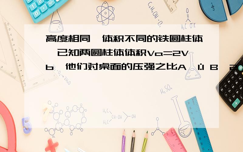 高度相同,体积不同的铁圆柱体,已知两圆柱体体积Va=2Vb,他们对桌面的压强之比A、1:1 B、2：1 C、4:1 D、1:2