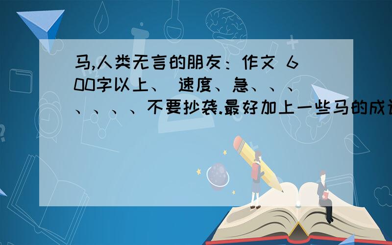 马,人类无言的朋友：作文 600字以上、 速度、急、、、、、、、不要抄袭.最好加上一些马的成语和歇后语、谚语等.