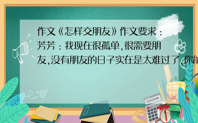 作文《怎样交朋友》作文要求：芳芳：我现在很孤单,很需要朋友,没有朋友的日子实在是太难过了,你能帮我吗?我现在不想走进我的班级了,因为没有意思,我现在怎么办你能帮我吗?请你指一条