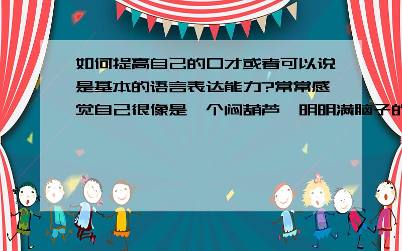 如何提高自己的口才或者可以说是基本的语言表达能力?常常感觉自己很像是一个闷葫芦,明明满脑子的道理和想法,一到嘴边就不能很好的表达出来,努力说出来,却总感觉变了味,非常苍白无力.