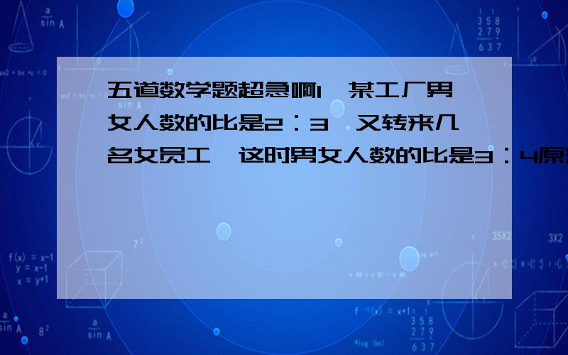 五道数学题超急啊1、某工厂男女人数的比是2：3,又转来几名女员工,这时男女人数的比是3：4原来男女个多少人?2、每月用电不超过20度交0.6元,超出部分按每度0.9元算,小明家这个月交22.8元,这