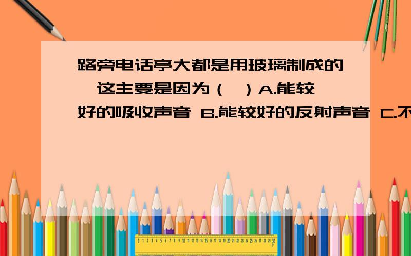 路旁电话亭大都是用玻璃制成的,这主要是因为（ ）A.能较好的吸收声音 B.能较好的反射声音 C.不能传播声音 D.以上都不对