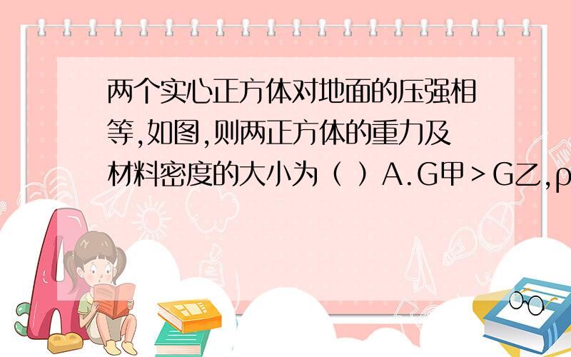 两个实心正方体对地面的压强相等,如图,则两正方体的重力及材料密度的大小为（ ）A.G甲＞G乙,ρ甲＞ρ乙  B.G甲＜G乙,ρ甲＜ρ乙C.G甲＞G乙,ρ甲＜ρ乙  D.G甲＜G乙,ρ甲＞ρ乙