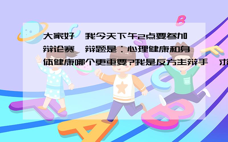 大家好,我今天下午2点要参加辩论赛,辩题是：心理健康和身体健康哪个更重要?我是反方主辩手,求大家...大家好,我今天下午2点要参加辩论赛,辩题是：心理健康和身体健康哪个更重要?我是反