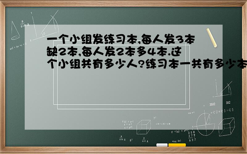 一个小组发练习本,每人发3本缺2本,每人发2本多4本.这个小组共有多少人?练习本一共有多少本?