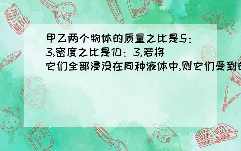 甲乙两个物体的质量之比是5：3,密度之比是10：3,若将它们全部浸没在同种液体中,则它们受到的浮力比是?为什么用F浮=ρgV算出是1：2,不能直接用F浮=G算出是5：