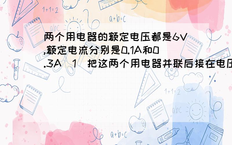 两个用电器的额定电压都是6V,额定电流分别是0.1A和0.3A(1)把这两个用电器并联后接在电压为8V的电路中,要使他们正常工作.应附加多大的电阻?怎样连接?功率至少需多大?(2)如果把他们串联后连