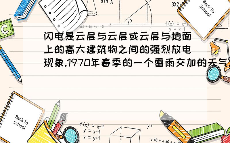 闪电是云层与云层或云层与地面上的高大建筑物之间的强烈放电现象.1970年春季的一个雷雨交加的天气,上午9时许,湖北古城黄州的青云塔顶被雷电击为两截.据有关专家估算,这次雷击所释放的