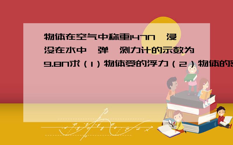 物体在空气中称重147N,浸没在水中,弹簧测力计的示数为9.8N求（1）物体受的浮力（2）物体的密度有完整步骤,算草用物体在空气中称重应为14.7N