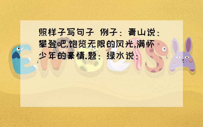 照样子写句子 例子：青山说：攀登吧,饱览无限的风光,满怀少年的豪情.题：绿水说：（ ）