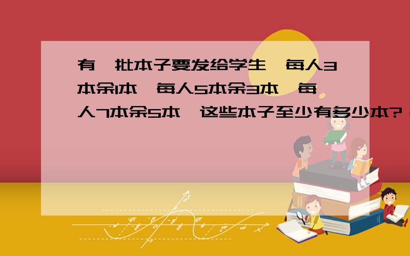 有一批本子要发给学生,每人3本余1本,每人5本余3本,每人7本余5本,这些本子至少有多少本?（写出为什么这样做）