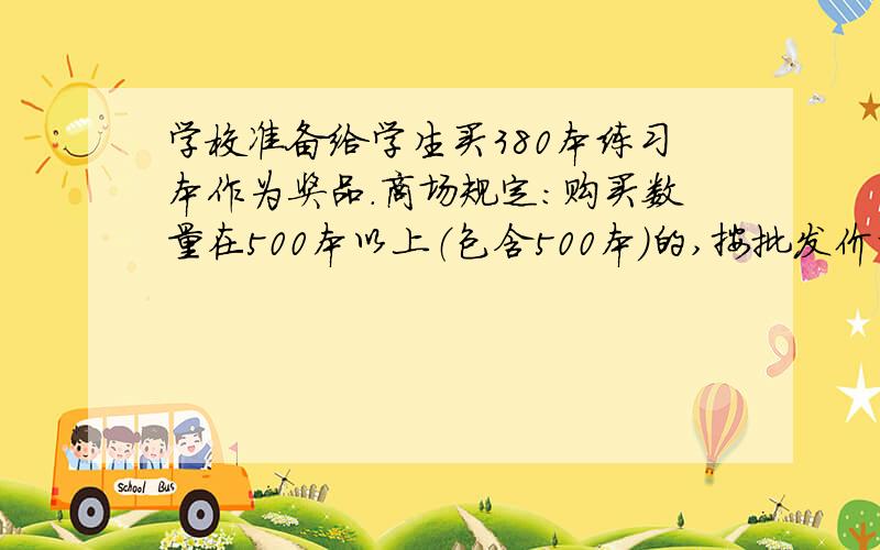 学校准备给学生买380本练习本作为奖品.商场规定：购买数量在500本以上（包含500本）的,按批发价计算,每本6角钱；否则按零售价计算,每本8角钱.老师至少要准备多少钱?