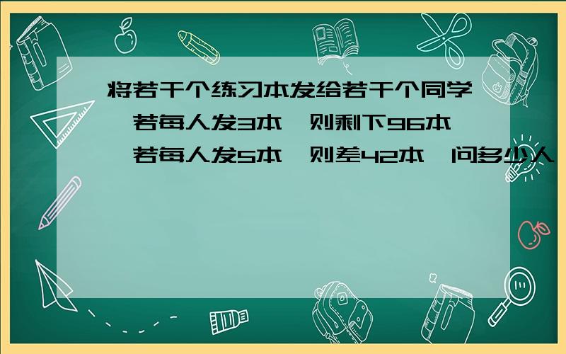 将若干个练习本发给若干个同学,若每人发3本,则剩下96本,若每人发5本,则差42本,问多少人,多少本?