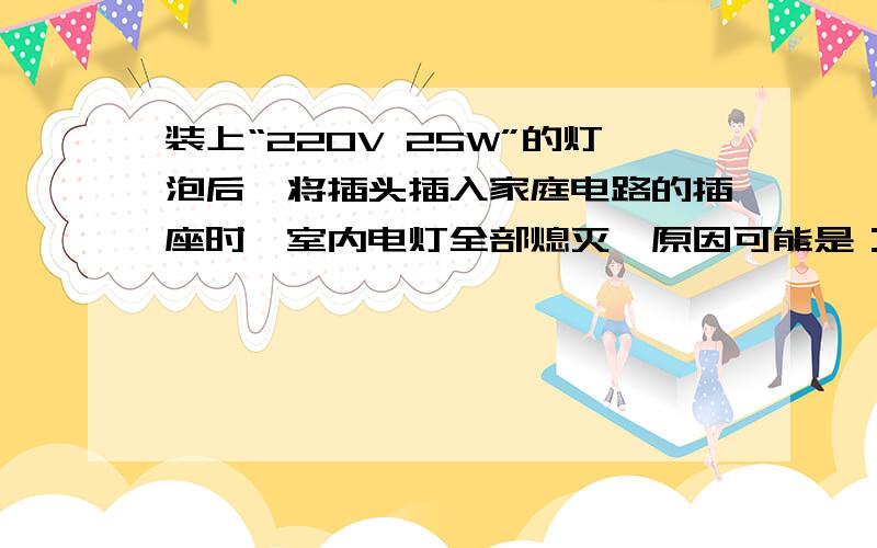 装上“220V 25W”的灯泡后,将插头插入家庭电路的插座时,室内电灯全部熄灭,原因可能是：A：插头与插座接触不良B：灯泡的灯丝断了C：台灯的灯座内短路D：台灯的插头内断路并说明原因!