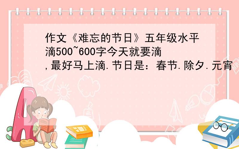 作文《难忘的节日》五年级水平滴500~600字今天就要滴,最好马上滴.节日是：春节.除夕.元宵 随便选一个