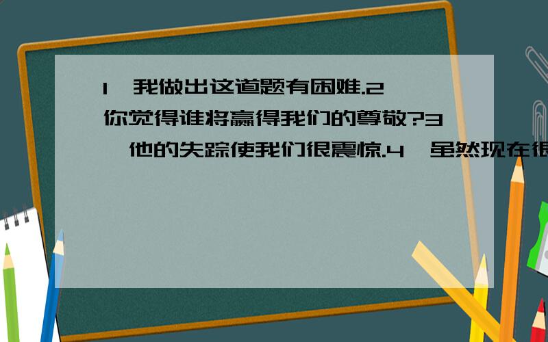 1、我做出这道题有困难.2、你觉得谁将赢得我们的尊敬?3、他的失踪使我们很震惊.4、虽然现在很晚了,但他还在工作.5、因为他起晚了,所以他没有赶上校车.