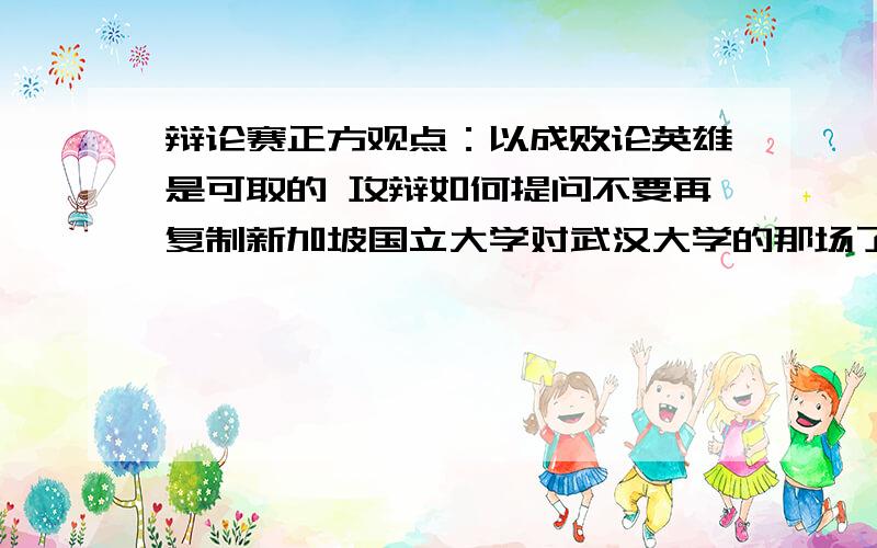 辩论赛正方观点：以成败论英雄是可取的 攻辩如何提问不要再复制新加坡国立大学对武汉大学的那场了!好的话还会加分,我们是正方，以正方的立场提问、、速度撒