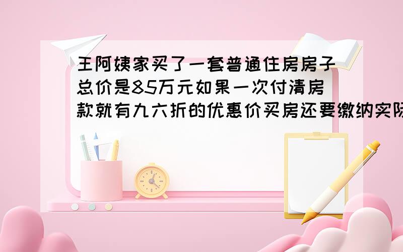 王阿姨家买了一套普通住房房子总价是85万元如果一次付清房款就有九六折的优惠价买房还要缴纳实际房价1.5％的契税,契税是多少?