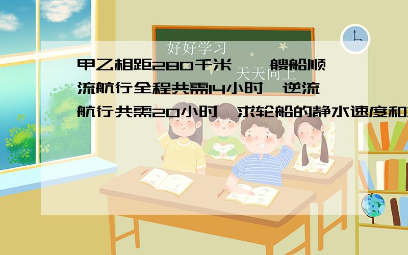 甲乙相距280千米,一艘船顺流航行全程共需14小时,逆流航行共需20小时,求轮船的静水速度和水流速度.列方程解应用题