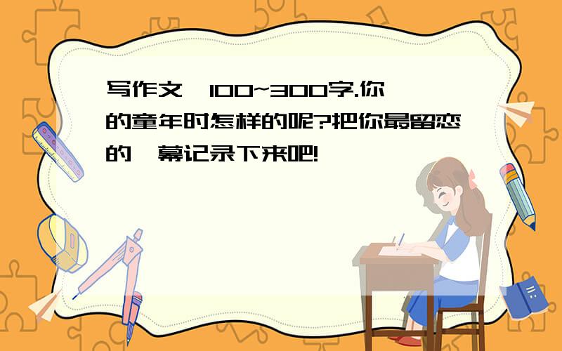 写作文,100~300字.你的童年时怎样的呢?把你最留恋的一幕记录下来吧!