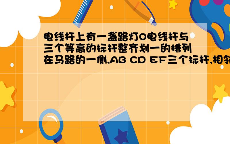 电线杆上有一盏路灯O电线杆与三个等高的标杆整齐划一的排列在马路的一侧,AB CD EF三个标杆,相邻的两...电线杆上有一盏路灯O电线杆与三个等高的标杆整齐划一的排列在马路的一侧,AB CD EF三