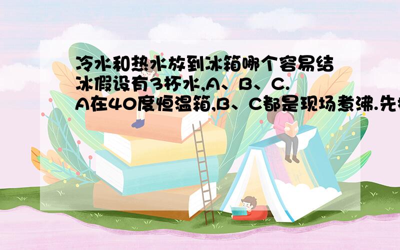 冷水和热水放到冰箱哪个容易结冰假设有3杯水,A、B、C.A在40度恒温箱,B、C都是现场煮沸.先把B放到冰箱冷却到40度,然后把A、C一起放入冰箱.结果是什么?C结冰比A、B都快?希望有自己做过实验的