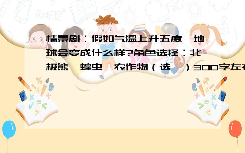 情景剧：假如气温上升五度,地球会变成什么样?角色选择：北极熊、蝗虫、农作物（选一）300字左右的短文