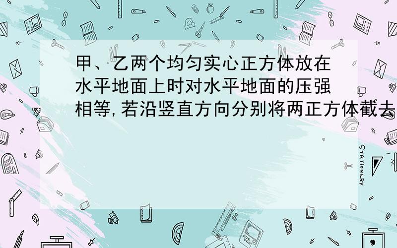 甲、乙两个均匀实心正方体放在水平地面上时对水平地面的压强相等,若沿竖直方向分别将两正方体截去质量相同的部分,并将所截部分叠放在对方剩余部分的上方,此时它们对地面的压强p'甲