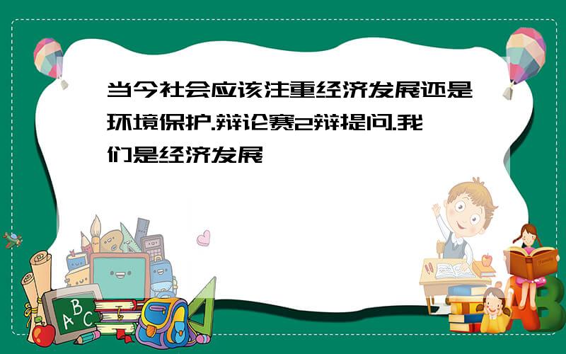 当今社会应该注重经济发展还是环境保护.辩论赛2辩提问.我们是经济发展