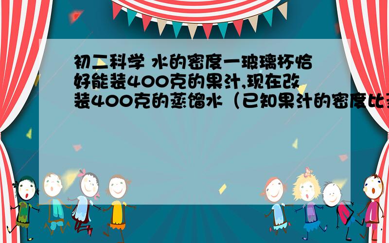 初二科学 水的密度一玻璃杯恰好能装400克的果汁,现在改装400克的蒸馏水（已知果汁的密度比蒸馏水的密度大）,则下列叙述正确的A、过满溢出   B、装不满    C、恰好能装满   D、无法判断