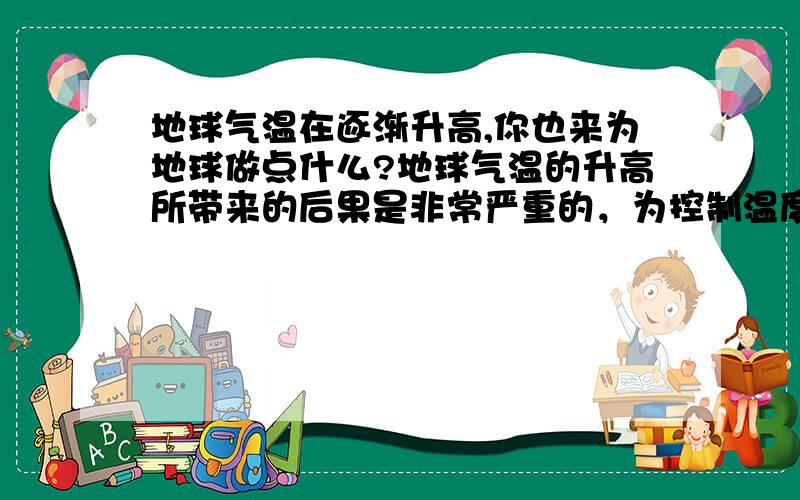 地球气温在逐渐升高,你也来为地球做点什么?地球气温的升高所带来的后果是非常严重的，为控制温度升高，人们设想了一些方法,如：撑起“太阳伞”、竖起“反射镜”。发挥你的想象，也