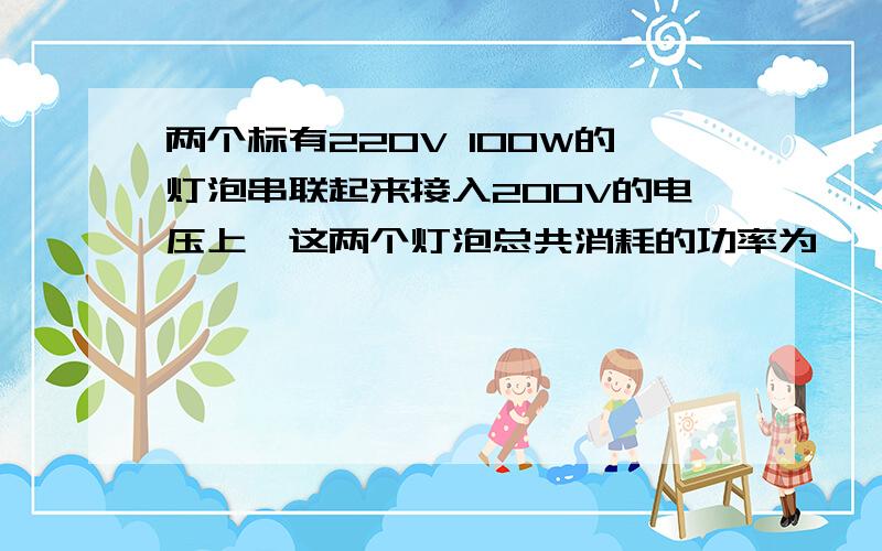 两个标有220V 100W的灯泡串联起来接入200V的电压上,这两个灯泡总共消耗的功率为