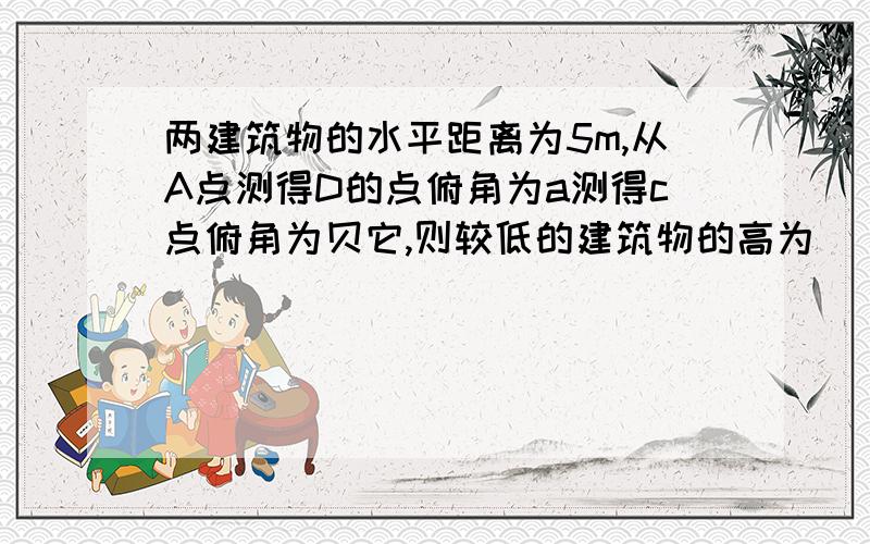 两建筑物的水平距离为5m,从A点测得D的点俯角为a测得c点俯角为贝它,则较低的建筑物的高为_____m图为1-6-7