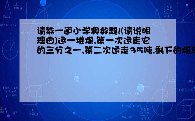 请教一道小学奥数题!(请说明理由)运一堆煤,第一次运走它的三分之一,第二次运走35吨,剩下的煤与原来的重量的比是1:5,这堆煤的重量原来是多少吨?