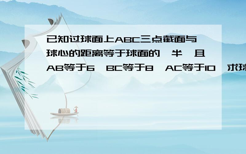 已知过球面上ABC三点截面与球心的距离等于球面的一半,且AB等于6,BC等于8,AC等于10,求球的表面积与体积