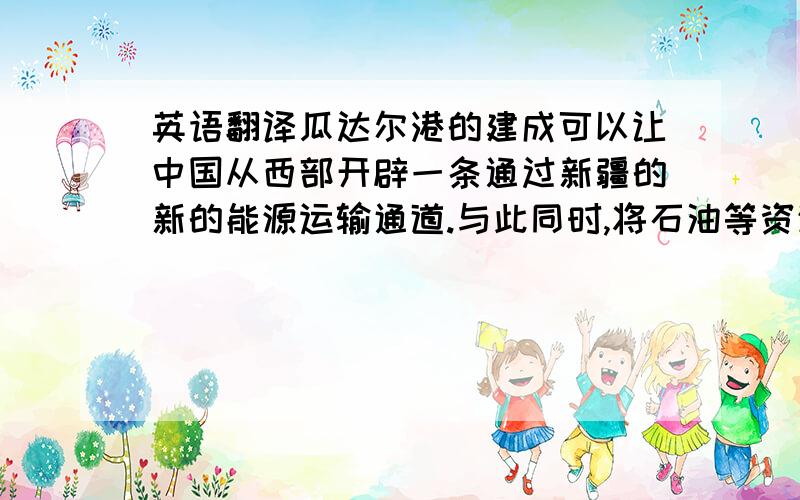 英语翻译瓜达尔港的建成可以让中国从西部开辟一条通过新疆的新的能源运输通道.与此同时,将石油等资源通过海路运到瓜德尔后再转经陆路从西部到达中国,相对于走马六甲海峡距离也较近,