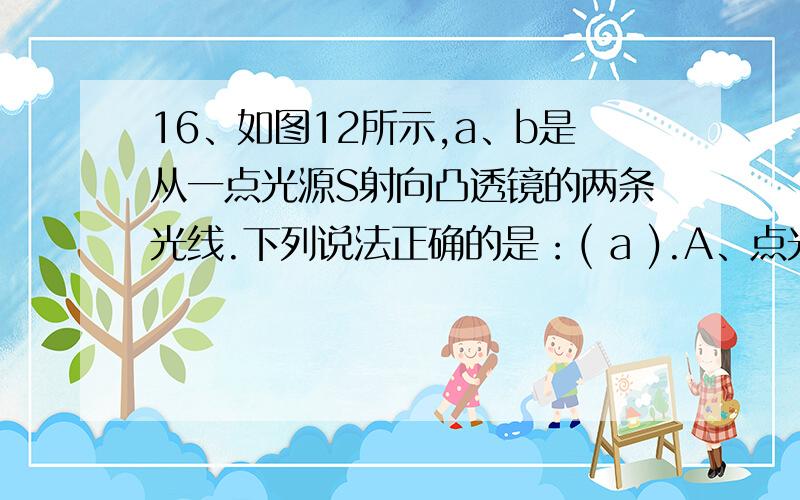 16、如图12所示,a、b是从一点光源S射向凸透镜的两条光线.下列说法正确的是：( a ).A、点光源S经凸透镜16、如图12所示,a、b是从一点光源S射向凸透镜的两条光线.下列说法正确的是：(  a  ).A、