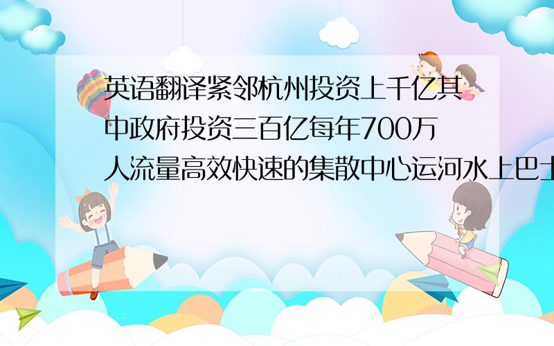 英语翻译紧邻杭州投资上千亿其中政府投资三百亿每年700万人流量高效快速的集散中心运河水上巴士7个居住片区幼儿园1所 6年一贯制学校1所500床位的三甲医院1座一站式配套服务中心便利的