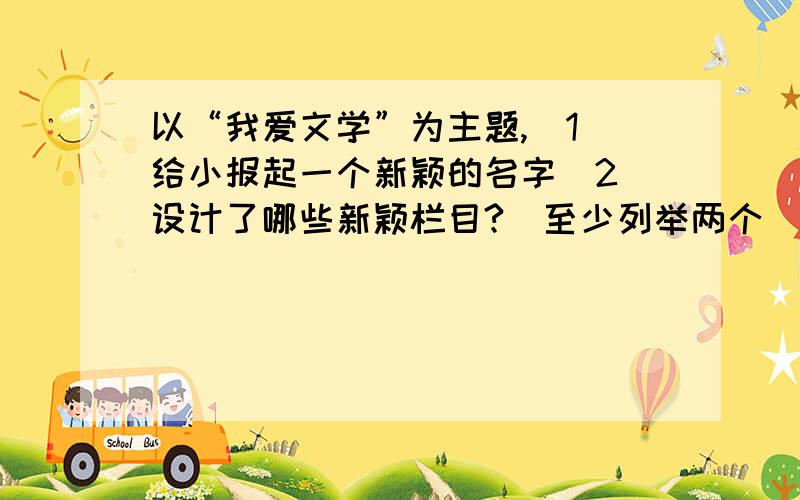 以“我爱文学”为主题,(1)给小报起一个新颖的名字(2)设计了哪些新颖栏目?(至少列举两个)