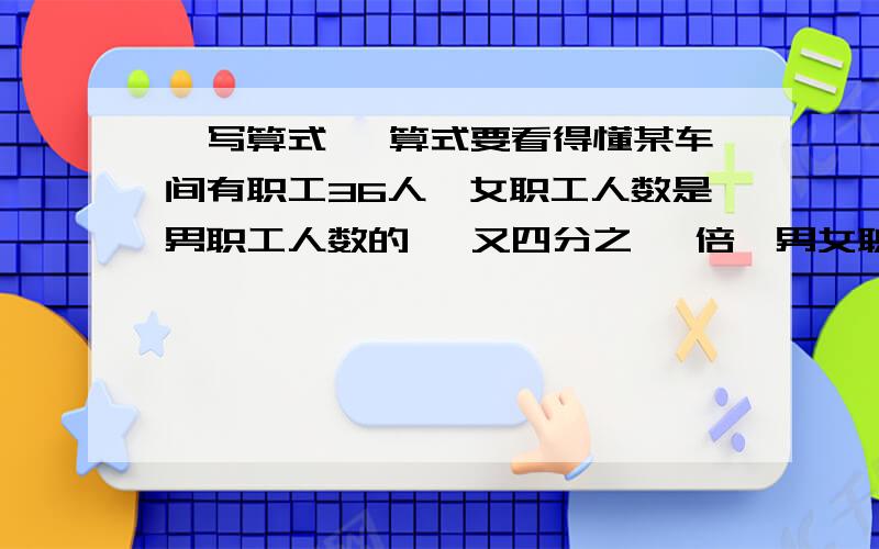 ,写算式 ,算式要看得懂某车间有职工36人,女职工人数是男职工人数的 一又四分之一 倍,男女职工各有多少人》