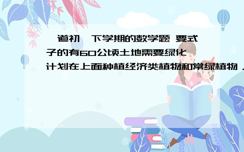 一道初一下学期的数学题 要式子的有60公顷土地需要绿化,计划在上面种植经济类植物和常绿植物．如果经济类植物和常绿植物各占50％,则需要投资42万；如果经济类植物占40％,常绿植物占60