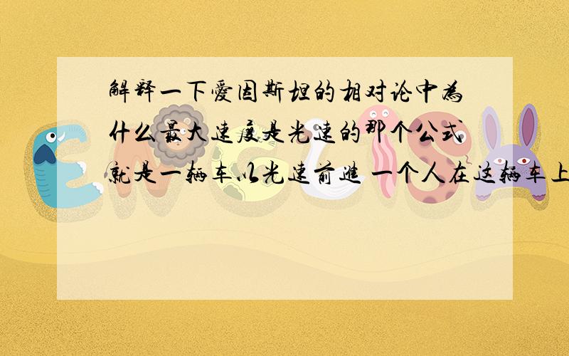 解释一下爱因斯坦的相对论中为什么最大速度是光速的那个公式就是一辆车以光速前进 一个人在这辆车上 以光速前进 为什么这个人的速度仍然是光速