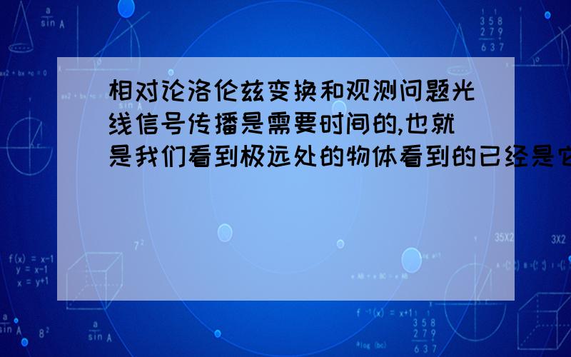 相对论洛伦兹变换和观测问题光线信号传播是需要时间的,也就是我们看到极远处的物体看到的已经是它的历史.根据洛伦兹变换,具有相对运动的两个惯性系之间存在时间膨胀,我的问题就是,